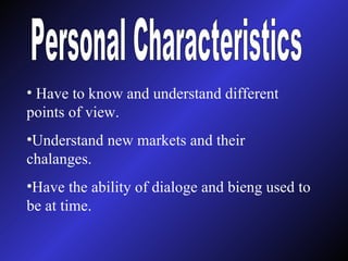 Personal Characteristics Have to know and understand different points of view. Understand new markets and their chalanges. Have the ability of dialoge and bieng used to be at time. 