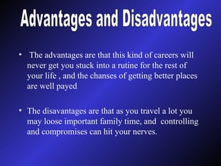 The advantages are that this kind of careers will never get you stuck into a rutine for the rest of your life , and the chanses of getting better places are well payed The disavantages are that as you travel a lot you may loose important family time, and  controlling and compromises can hit your nerves. Advantages and Disadvantages 