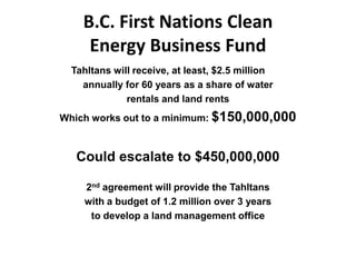 B.C. First Nations Clean
     Energy Business Fund
  Tahltans will receive, at least, $2.5 million
    annually for 60 years as a share of water
              rentals and land rents
Which works out to a minimum: $150,000,000



   Could escalate to $450,000,000

    2nd agreement will provide the Tahltans
    with a budget of 1.2 million over 3 years
     to develop a land management office
 