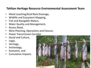 Tahltan Heritage Resource Environmental Assessment Team
•    Metal Leaching/Acid Rock Drainage,
•    Wildlife and Ecosystem Mapping,
•    Fish and Navigable Waters,
•    Water Quality and Management,
•    Access Road,
•    Mine Planning, Operations and Closure,
•    Power Transmission Corridor
•    Social and Culture,
•    Legal,
•    Heritage,
•    Archeology,
•    Economic, and
•    Cumulative Impacts.
 