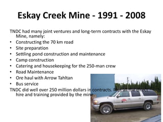 Eskay Creek Mine - 1991 - 2008
TNDC had many joint ventures and long-term contracts with the Eskay
  Mine, namely:
• Constructing the 70 km road
• Site preparation
• Settling pond construction and maintenance
• Camp construction
• Catering and housekeeping for the 250-man crew
• Road Maintenance
• Ore haul with Arrow Tahltan
• Bus service
TNDC did well over 250 million dollars in contracts. Plus all the direct
  hire and training provided by the mine.
 
