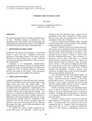 Proceedings of the 2000 Winter Simulation Conference
J. A. Joines, R. R. Barton, K. Kang, and P. A. Fishwick, eds.
INTRODUCTION TO SIMULATION
Jerry Banks
Brooks Automation, AutoSimulations Division
Atlanta, GA 30067, U.S.A.
ABSTRACT
This introduction begins with an example of simulation done
by hand. Modeling concepts in simulation are then
introduced based on the example. Next, the advantages and
disadvantages of simulation are discussed. The introduction
ends with a discussion of the steps in a simulation study.
1 DEFINITION OF SIMULATION
Simulation is the imitation of the operation of a real-world
process or system over time. Simulation involves the
generation of an artificial history of the system, and the
observation of that artificial history to draw inferences
concerning the operating characteristics of the real system
that is represented.
Simulation is an indispensable problem-solving
methodology for the solution of many real-world problems.
Simulation is used to describe and analyze the behavior of
a system, ask “what if” questions about the real system,
and aid in the design of real systems. Both existing and
conceptual systems can be modeled with simulation.
2 SIMULATION EXAMPLE
Consider the operation of a one-teller bank where customers
arrive for service between one and ten minutes apart in time,
integer values only, each value equally likely. The
customers are served in a time between one and six minutes,
also integer valued, and equally likely. Restricting the times
to integer values is an abstraction of reality, since time is
continuous, but this aids in presenting the example. The
objective is to simulate the bank operation, by hand, until
twenty customers are served, and to compute measures of
performance such as the percentage of idle time, the average
waiting time per customer, and so on. Admittedly, twenty
customers is far too few to draw conclusions about the
operation of the system for the long run, but by following
this example, the stage is set for further presentations in the
introductory tutorials at WSC.
To simulate the process, random interarrival and
service times need to be generated. Assume that the
interarrival times are generated using a spinner that has
possibilities for the values 1 through 10. Further assume
that the service times are generated using a die that has
possibilities for the values 1 through 6.
Table 1 is called an ad hoc simulation table. The setup
of the simulation table is for the purpose of this problem,
but does not pertain to all problems.
Column 1, Customer, lists the 20 customers that arrive
to the system. It is assumed that Customer 1 arrives at time
zero, thus a dash is indicated in Row 1 of Column 2, Time
between Arrivals. Rows 2 through 20 of Column 2 were
generated using the spinner. Column 3, Arrival Time,
shows the simulated arrival times. Since Customer 1 is
assumed to arrive at time 0, and there is a 5 minute
interarrival time, Customer 2 arrives at time 5. There is a 1
minute interarrival time for Customer 3, thus, the arrival
occurs at time 6. This process of adding the interarrival
time to the previous arrival time is called bootstrapping.
By continuing this process, the arrival times of all 20
customers are determined. Column 4, Service Time,
contains the simulated service times for all 20 customers.
These were generated by rolling the die.
Now, the simulation of the service process begins. At
time 0, Customer 1 arrived, and immediately began
service. The service time was 2 minutes, so the service
period ended at time 2. The total time in the system for
Customer 1 was 2 minutes. The bank teller was not idle
since the simulation began with the arrival of a customer.
The customer did not have to wait for the teller.
At time 5, Customer 2 arrived, and immediately began
service as shown in Column 5. The service time was 2
minutes so the service period ended at time 7 as shown in
Column 6. The bank teller was idle from time 2 until time
5, so 3 minutes of idle time occurred. Customer 2 spent no
time in the queue.
Customer 3 arrived at time 6, but service could not
begin until time 7 as Customer 2 was being served until
time 7. The service time was 6 minutes, so service was
completed at time 13. Customer 3 was in the system from
time 6 until time 13, or for 7 minutes as indicated in
Column 7, Time in System. Although there was no idle
9
 