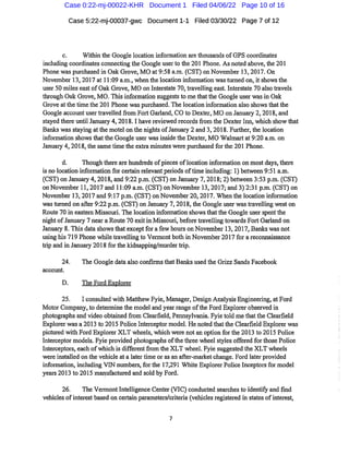 Case 5:22-mj-00037-gwc Document 1-1 Filed 03/30/22 Page 7of 12
c. Withinthe Google location information are thousandsofGPS coordinates
including coordinates connecting the Google userto tlie 201 Phone.As noted above,the201
Phone was purchased in Oak Grove,MO at9:58 a.m.(GST)on November 13,2017.On
November 13,2017at 11:09 a.m.,when the location information wasturned on,it showsthe
user 50 miles eastofOalc Grove,MO on Interstate 70,travelling east.Interstate 70 also travels
through Oak Grove,MO.This information suggests to me thatthe Google user wasin Oak
Grove atthetime the 201 Phone waspurchased.The locationinformation also shows thatthe
Google accountuser ti-avelled from Fort Gaiiand,CO to Dexter,MO on Januaiy 2,2018,and
stayed there until January 4,2018.1 have reviewed recordsfrom the DexterInn,which show that
Banks wasstaying atthe motel on the nights ofJanuaiy 2and 3,2018.Fuifher,the location
information showsthatthe Google user wasinsidethe Dexter,MO Walmaitat9:20 a.m.on
Januaiy 4,2018,thesame time the exti-a minutes were purchased forthe 201 Phone.
d. Though there are hundreds ofpieces oflocation information on mostdays,there
is no location information for certain relevant periods oftuneincluding: 1)between 9:51 a.m.
(CST)on Januaiy 4,2018,and 9:22p.m.(CST)on Januaiy 7,2018;2)between 3:53 p.m.(CST)
on November 11,2017and 11:09 a.m.(CST)on November 13,2017;and 3)2:31 p.m.(CST)on
November 13,2017 and 9:17 p.m.(CST)on November20,2017.When the location information
wasturned on after 9:22p.m.(CST)on January 7,2018,the Google user was travelling west on
Route 70in eastern Missouri.The location information showsthatthe Google user spentthe
night ofJanuary 7near a Route70exitin Missouri,before travelling towai'ds Fort Garland on
Januaiy 8.This data showsthatexceptfor afew hours on November 13,2017,Banks was not
using his719Phone while ti'avelling to Vermont both in November2017for areconnaissance
trip and in Januaiy 2018forthe kidnapping/murder trip.
24. The Google data also confirmsthat Banlcs used the Grizz Sands Facebook
account.
D. The Ford Explorer
25. I consulted with Matthew Fyie,Manager,Design Analysis Engineering,atFord
Motor Company,to determine the model and year range ofthe Ford Explorer observed in
photographs and video obtained from Clearfield,Pennsylvania.Fyie told methatthe Clearfield
Explorer wasa 2013 to 2015 PoliceInterceptor model.He noted thatthe Clearfield Explorer was
pictured with Ford Explorer XLT wheels,which were notan option for the 2013to 2015 Police
Interceptor models.Fyie provided photographs ofthe thi*ee wheel styles offered forthosePolice
Interceptors,each ofwhich is differentfrom the XLT wheel.Fyie suggested the XLT wheels
were installed on the vehicle at a later time or as an after-marketchange.Ford later provided
information,including YIN numbers,forthe 17,291 White Explorer Police Inceptorsfor model
years 2013 to 2015 manufactured and sold by Ford.
26. The VermontIntelligence Center(VIC)conducted searches to identify and find
vehicles ofinterest based on certain parameters/criteria(vehicles registered in states ofinterest.
Case 0:22-mj-00022-KHR Document 1 Filed 04/06/22 Page 10 of 16
 