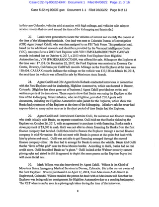 Case 5:22-mj-00037-gwc Document 1-1 Filed 03/30/22 Page 8 of12
inthis case Colorado,vehicles sold at auction with high mileage,and vehicles with sales or
service recordsthatoccured around the time ofthe kidnapping and homicide.)
27. Leads were generated to locatethe vehicles ofinterest and identify the owners at
the time ofthe kidnapping/homicide. One lead wassentto Colorado Bureau ofInvestigation
(CBI)AgentJoseph Cahill,who wasthen assigned to an FBITask Force.Thisparticular lead,
based on the additional research and identifiers provided by the VermontIntelligence Center
(VIC),wasspecificto a2013 Ford Explorer with VIN 1FM5K8AR6DGC73609.CARFAX
records indicated thaton October6,2017,a 2013 white Ford Explorer fi
'om Highline
Automotive Inc.,VIN 1FM5K8AR6DGC73609,wasoffered for sale.Mileage onthe Explorer at
thetime was 117,138.On December22,2017,the Ford Explorer wassei*viced atDowney Car
Center,Downey,California per CARFAX records. Mileage on the Ford Explorer atthetime was
130,404.CARFAX records indicate the mileage on the vehicle was 137,168 on March 16,2018,
the nexttime the vehicle was offered for sale by Maximum Auto Search.
28. Agent Cahill and CBI AgentKevin Koback conducted interviews in connection
with the Ford Explorer and the dealership,Highline Automotive,which waslocated in Denver,
Colorado.(Highline has since gone out ofbusiness.)AgentCahill provided me verbal and
wiitten reports ofthe interviews.Those reportsshow thatBanlcs was using the Explorer atthe
time ofthe kidnapping.Steve Iskhakov,who ran Highline,provided CBI Agents with
documents,including the Highline Automotive salesjacketfor the Explorer,which show that
Banl^s had possession ofthe Explorer atthetime ofthe kidnapping. Iskhalcov said he never had
anyone drive so many miles on a carin the short period oftime Banl<s had the Explorer.
29. Agent Cahill and I interviewed Carmine Gulli,the salesman and finance manager
who dealtinitially with Banks,on separate occasions. Gulli told methatBankspicked up the
Exploreron October 26,2017,with an agreementto purchase it with financing.Banks made a
down paymentof$3,000in cash.Gulli was notableto obtain financingfor Banksfrom the first
finance company that hetried. Gullithen tried to financethe Explorer thi'ough asecond finance
company in mid-November.He did not meetwith Banksin person atthatpoint but dealt with
him by phone and email. Gulli was not ableto getfinancing arranged thi-ough the second
finance company either. He then had to aiTangefor Banksto return the vehicle.Bankstold Gulli
thathe"lived offthe grid"neai-the New Mexico border. Accordingto Gulli,Bankshad no real
creditscore.Gulli described Banl<s as"a ghost." Gulli looked atthe Walmartsecurity camera
photographs and stated he felt it appeared to depictthesame person asthe Explorer buyer but
with more facial hair.
30. Mark Wilcox was also intei-viewed by AgentCahill. Wilcox isthe Chiefof
Mountain States Emergency Medical Services in Denver,Colorado. He is the currentowner of
the Ford Explorer. Wilcox purchased iton April 17,2018,fi
*om Maximum Auto Search in
Englewood,Colorado. Wilcox recalled the person he dealt witliat Maximum told him thatthe
Explorer was being sold on consignmentfor Higliline Automotive dueto a pending bankruptcy.
The XLT wheels can be seen in a photograph taken during the time oftlie intei*view.
Case 0:22-mj-00022-KHR Document 1 Filed 04/06/22 Page 11 of 16
 