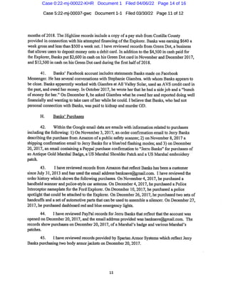 Case 5:22-mj-00037-gwc Document1-1 Filed 03/30/22 Page 11 of12
months of2018.The Highline recordsinclude acopy ofa pay stubfrom Costilla County
provided in connection with his attempted financing ofthe Explorer.Banks waseai'ning$640 a
week gross and less than $500 a week net.I have reviewed recordsfrom Green Dot,a business
that allows users to deposit money onto a debitcard.In addition tothe$4,500in cash paid for
the Explorer,Banks put$2,600in cash on his Green Dotcard in November and December2017,
and $12,500 in cash on his Green Dotcard duringthe first halfof2018.
41. Banlcs'Facebook accountincludes statements Banks made on Facebook
Messenger.He has several conversations with Stephanie Giambra.with whom Banks appearsto
be close.Banks apparently worked with Giambra at All Valley Solar,used an AYS creditcard in
the past,and owed her money.In October2017,he wi'ote herthathe had a sidejob and a"bunch
ofmoney for her."On December 8,he asked Giambra whathe owed her and reported doing well
financially and wanting to take cai'e ofher while he could.I believe thatBanks,who had not
personal connection with Banks,waspaid to kidnap and murder GD.
H. Banlcs'Purchases
42. Within the Google email data are emails with information related to purchases
including thefollowing: 1)On November3,2017,an order confirmation emailto Jeriy Banlcs
describing the purchasefrom Amazon ofa publicsafety scanner;2)on November 8,2017a
shipping confirmation email to Jerry Banlcsfor a blue/red flashing modes;and 3)on December
20,2017,an email containing aPaypal purchase confirmationto"JemiBanlcs"for pui"chases of
an Antique Gold Mai'shal Badge,a US Marshal ShoulderPatch and a US Marshalembroidery
patch.
43. I have reviewed records fi'om Amazon that reflect Banks has been a customer
since July 31,2013 and has used the email address banksavs@gmail.com. I have reviewed the
order histoiy which showsthefollowing purchases.On November4,2017,he purchased a
handheld scanner and police-style car antenna.On December4,2017,he purchased aPolice
Interceptor nameplateforthe Ford Explorer. On December 10,2017,he purchased a police
spotlightthatcould be attached to the Explorer.On December26,2017,he purchased two sets of
handcuffs and a setofautomotive parts thatcan be used to assemble a silencer. On December27,
2017,he purchased dashboai'd red and blue emergency lights.
44. I have reviewed PayPalrecords for JeiTu Banksthatreflectthatthe account was
opened on December20,2017,and the email address provided was banksavs@gmail.com. The
recordsshow purchases on December 20,2017,ofa Marshal's badge and various Mai'shal's
patches.
45. I have reviewed records provided by Spartan Armor Systems which reflectJerry
Banks purchasing two body armorjackets on December 20,2017.
11
Case 0:22-mj-00022-KHR Document 1 Filed 04/06/22 Page 14 of 16
 