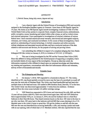 Case 5:22-mj-00037-gwc Document1-1 Filed 03/30/22 Page 1 of 12
AFFIDAVIT
I,Patrick Hanna,being duly swom,depose and say:
Introduction
1. I am a Special Agentwith the Federal Bureau ofInvestigation(FBI)and cun*ently
assigned to the Burlington Resident Agency in Vermont.I have been an FBI Special Agentfor
19 years. My duties as an FBI Special Agentincludeinvestigating violations ofTitle 18 ofthe
United States Code asthey pertainto corporate fraud,complex financial crimes,embezzlement,
public corruption,money laundering and related white-collar crimes,as well as violent crimes
and criminal enterprises.I have participated in investigations ofcriminal violations ofvarious
federal laws.I have executed search and arrest wan-ants,interviewed and interrogated subjects,
witnesses,and victims,and conducted sui-veillance.In the course oftheseinvestigations,I have
gained an understanding ofcurrenttechnology,to include computers and online accounts,
cellular telephones and associated records and data,and have conducted analyses ofthe data
related to such accounts and devices,forthe puipose ofsolving and proving crimes.
2. I am submitting this Affidavitin supportofacomplaintalleging that Jeriy Banks
kidnapped GD(the victim)on January 6,2018,in violation of18 U.S.C.§ 1201(a)(1).
3. This case is being investigated by the FBI and the VermontState Police(VSP).
Since this affidavitis being submitted forthe limited puipose ofsupporting a complaint,I have
notincluded details ofeveiy aspectofthe investigation.Exceptas otherwise noted,the
information contained in this Affidavitis based upon my personal knowledge and obsei-vations,
mytraining and experience,conversations with otherlaw enforcement officers and witnesses,
and myreview ofdocuments and records.
Probable Cause
A. The Kidnapping and Shooting
4. On January 7,2018,VSP responded to a homicide in Bainet,VT.The victim,
identified as GD,wasfound partially covered by snow nearthe base ofasnowbank on a pull off
area near the west side ofPeacham Road.The victim wasfound handcuffed and had been shot
multiple timesin tlie head and torso.GD resided at884 Hawkins Road,Danville,VT atthe time.
The victim's body was discovered approximately 15 miles fiom hisresidence. Evidence
gathered from the crime scene included.22caliber caitridge casings.
5. VSP Detectives responded to GD's home and interviewed his wife,MD,and their
12-year-old son(minor child #1).Both wereinterviewed again later. MD told VSP Detectives
that at approximately 9:00 p.m.on Januai-y 6,2018,she and her husband were in a first-floor
bedroom in their Danville home.They heard someoneIcnock on the door.GD wentto the door to
see who wasthere.GD came back to the bedroom and told MD that a man claiming to be a U.S.
Marshal came to the victim's home to arresthim.GD got his clothes on and left with the man.
MD saw tlie man and described him as having handcuffs,a rifle,and wearing ajacket and mask
with an eye opening,both ofwliich had a U.S.Maishals emblem.MD also reported thatthe man
Case 0:22-mj-00022-KHR Document 1 Filed 04/06/22 Page 4 of 16
 