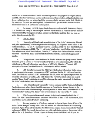 Case 5:22-mj-00037-gwc Document1-1 Filed 03/30/22 Page 2of12
said he had an airest warrantfor GDfor racketeering and was bringing him to Virginia.Minor
child #1,who observed the man and his carfrom asecond-floor window,told police thatthe man
drove a whitefour-doorcar with red and blue emergency lights activated onthe dash.GD leftin
the man'scar.The man was wearing black clothes and had a gun and a beltwith variouslaw
enforcementtools on it. MD did notcontactpolice.
6. On January 10,2018,AgentJennie Emmonsconfirmed with Supervisory Deputy
U.S.Marshal Carl Staley ofthe Burlington Vermontoffice ofthe U.S. Marshals Service that GD
was not arrested by their agency.Further,Deputy Mar'shal Staley said thatthere had been no
active federal warrants for GD.
B. The 911 Phone
7. Ilistened to a911 call madearound thetime ofthe victim's kidnapping.The call
took place approximately 15 minutes prior to the kidnapping and originated within a mile ofthe
victim'sresidence. The VT 911 call centerreceived acallfrom(802)473-0535(the911 Phone)
at8:42p.m.on January 6,2018. The 911 call center'stechnology identified the call ascoming
from alocation on North Danville Road,Danville,VT,only a short distancefrom the victim's
residence.I believethatBanks used the 911 Phoneto facilitate the victim's kidnapping and
murder.
a. During the call,a man stated thathe shothis wife and was going to shoothimself.
The caller gave an address of"71772 Cross Road"(with notown information),after which the
caller hung up.The call information wasrelayed to VSP in St.Johnsbury,Vermont.VSP
attempted to locate a Cross Road in the St.Johnsbury area withoutsuccess.
b. VSP thereafterrequested that AT&T provide location informationforthe phone
in question dueto the exigentchcumstance.AT&T confirmed thatthe 911 call camefrom the
North Danville Road location. AT&T also reported thatthe phone was a prepaid phone with no
subscriber information available. After VSP checked the North Danville location and several
possible"Cross Roads"outside the town ofSt. Johnsbury,the matter wasclosed.Atthattime,
the victim's body had not been discovered.
c. I later obtained search warrantsfor various accounts used by Banks,including his
Facebook account,where Banks listed his user nameas GrizzSands. Among the data inthe
Facebook accountwere video recordings,including avideo in which Banks nar'rated atour ofhis
residence in Fort Garland,CO.Banks'voice soundssimilar'tothe voice ofthe 911 caller.
8. AT&Tresponded to a search warrantforinformation associated with the911
Phone.The AT&T search warrantdata confirmed the location ofthe 911 call on January 6,2018,
near the time and location ofvictim's kidnapping.
9. The data provided by AT&T wasreviewed by Special AgentJames Winesofthe
FBI's Cellular Analysis Survey Team.After this review,and consultation with AT&T security
personnel.AgentWinesadvised thattlie911 Phone wasa prepaid phone purchased ata Walmart
on January 5,2018.The recordsshowed only two calls made by the phone,afour-second call to
a Pizza Hutin St.Johnsbury,VT at4:14 p.m.on January6and the911 call at8:42p.m.on
Case 0:22-mj-00022-KHR Document 1 Filed 04/06/22 Page 5 of 16
 