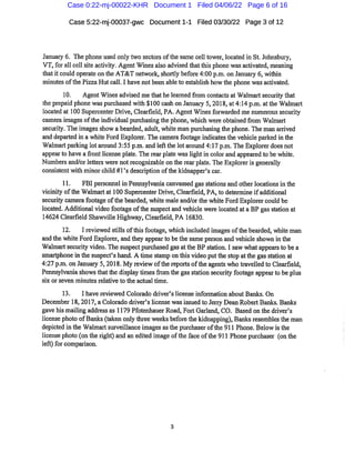 Case 5:22-mj-00037-gwc Document1-1 Filed 03/30/22 Page 3of12
Januaiy 6. The phone used only two sectors ofthe same cell tower,located in St.Johnsbury,
VT,for all cell site activity.Agent Wines also advised thatthis phone was activated,meaning
thatitcould operate on the AT&T network,shortly before4:00 p.m.on January 6,within
minutesofthe Pizza Hutcall.I have notbeen able to establish howthe phone was activated.
10. Agent Wines advised me that helearned from contacts at Walmaitsecurity that
the prepaid phone was purchased with $100cash on January 5,2018,at4:14 p.m.atthe Walmart
located at 100 Supercenter Drive,Clearfleld,PA.Agent Winesforwarded me numerous security
camera images ofthe individual purchasing the phone,which were obtained from Walmart
security.Theimagesshow a bearded,adult,white man purchasing the phone.The man arrived
and departed in a white Ford Explorer.Thecamerafootage indicatesthe vehicle parked inthe
Walmartpai'king lot around 3:55 p.m.and leftthe lotaround 4:17 p.m.The Explorer doesnot
appear"to have afrontlicense plate.The rear plate waslightin color and appeared to be white.
Numbersand/orletters were notrecognizable on the rear plate.TheExploreris generally
consistent with minor child#rs description ofthe kidnapper's car*.
11. FBI personnel in Pennsylvania canvassed gasstations and otherlocationsin the
vicinity ofthe Walmartat 100 Supercenter Drive,Clearfield,PA,to determine ifadditional
security camerafootage ofthe bearded,white male and/orthe whiteFord Explorercould be
located.Additional videofootage ofthe suspectand vehicle were located ata BP gas station at
14624 Clearfleld Shawville Highway,Cleai'field,PA 16830.
12. I reviewed stills ofthisfootage,which included images ofthe beai'ded,white man
and the white Ford Explorer,andthey appearto bethesame person and vehicle shown in the
Walmartsecurity video.Thesuspectpurchased gasatthe BP station.I saw whatappearsto be a
smaitphone in the suspect's hand.A time stamp on this video putthe stop atthe gas station at
4:27p.m.on January 5,2018.My review ofthe reportsofthe agents who ti'avelled to Cleai'field,
Pennsylvaniashowsthatthe display timesfi'om the gasstation securityfootage appeal*to be plus
six or seven minutes relative to the actual time.
13. 1 have reviewed Colorado driver's license information about Banlcs. On
December 18,2017,a Colorado driver's license wasissued to Jerry Dean RobertBanks.Banks
gave his mailing address as 1179Pfotenhauer Road,Fort Gailand,CO. Based on the driver's
license photo ofBanks(taken only thiee weeksbefore the kidnapping),Banksresemblesthe man
depicted in the Walmartsui'veillanceimages asthe purchaser ofthe 911 Phone.Below isthe
license photo(onthe right)and an edited image oftheface ofthe 911 Phone purchaser (onthe
left)for compai'ison.
Case 0:22-mj-00022-KHR Document 1 Filed 04/06/22 Page 6 of 16
 