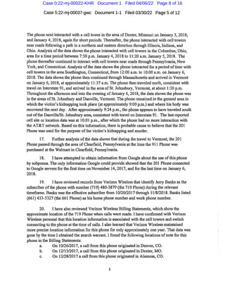 Case 5:22-mj-00037-gwc Document1-1 Filed 03/30/22 Page 5 of12
The phone nextinteracted with a celltowerin the area ofDexter,Missouri on Januaiy 3,2018,
and January 4,2018,again for shortperiods.Thereafter,tire phone interacted with cell towers
nearroadsfollowing a path in anorthern and eastern direction thi'ough Illinois,Indiana,and
Ohio.Analysisofthe data showsthe phone interacted with celltowers in the Columbus,Ohio,
area for atime period between 7:30 p.m.January 4,2018to 11:20 a.m.January 5,2018. The
phonethereafter continued to interact with celltowers near roadsthi'ough Pennsylvania,New
York,and Connecticut.Analysis ofthe data showsthe phone interacted for a period oftime with
cell towers inthe ai'ea Southington,Connecticut,fi
*om 12:00 a.m.to 10:00 a.m.on January 6,
2018.The datashowsthe phonethen continued thi-ough Massachusetts and arrived in Vermont
on January 6,2018,at approximately 11:37 a.m.The phone then tr'aveled north,consistent with
travel on Interstate 91,and arrived inthe area ofSt. Johnsbury,Vermont,atabout 1:30 p.m.
Thi'oughoutthe afternoon and into the evening ofJanuary 6,2018,tlie data showsthe phone was
in the areas ofSt. Johnsbury and Danville,Vermont.The phone remained in the general ar-eain
whichthe victim's kidnapping took place(atapproximately 9:00p.m.)and where his body was
recovered the nextday. After approximately 9:24 p.m.,the phone appearsto have traveled south
outofthe Danville/St.Jolinsbiuy area,consistent with tr*avel on Interstate 91. The lastreported
cell site orlocation data was at 10:01 p.m.,after which the phone had no more interaction with
the AT&T network.Based on this information,there is probable cause to believe thatthe 201
Phone was used for the purpose ofthe victim's Iddnapping and murder.
17. Further analysis ofthe data showsthat during the travel to Vermont,the 201
Phone passed thi'ough the area ofCleai'field,Pennsylvania atthetime the911 Phone was
purchased atthe Walmartin Clearfield,Pennsylvania.
18. I have attempted to obtain informationfrom Google aboutthe use ofthis phone
by subpoena.The only information Googlecould provideshowed that the201 Phone connected
to Google seiTersfor the firsttime on November 14,2017,and for the lasttime on January 6,
2018.
19. I have reviewed recordsfrom Verizon Wirelessthatidentify Jeriy Banlcs as the
subscriber ofthe phone with number(719)480-3879(the719Phone)during the relevant
timeframe.Banlcs wasthe effective subscriberfrom 10/20/2017through 11/8/2018.Banlcs listed
(661)433-5327(the 661 Phone)as his home phone number and work phone number.
20. I have also reviewed Verizon Wireless Billing Statements,whichshow the
approximate location ofthe719Phone when calls were made.I have confu'med with Verizon
Wireless personalthatthis location information is associated with the celltowers and switch
connecting to the phone atthe time ofcalls.I also learned that Verizon Wireless maintained
more precise location information for this phonefor only approximately one year.That data was
gone by the time I obtained the seai'ch warrant.Ifound the following locationsofnotefor this
phone in the Billing Statements:
a. On 10/26/2017,a callfrom this phone originated in Denver,CO.
b. On 12/13/2017,a call from this phone originated in Dexter,MO.
c. On 12/28/2017 a call fi
'om this phone originated in Alamosa,CO.
Case 0:22-mj-00022-KHR Document 1 Filed 04/06/22 Page 8 of 16
 