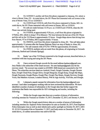 Case 5:22-mj-00037-gwc Document 1-1 Filed 03/30/22 Page6 of 12
d. On 12/29/2017,another callfrom this phone originated in Alamosa,CO,which is
close to Monte Vista,CO. As noted above,the 201 Phone firstinteracted with cell towers in the
area ofMonte Vista,CO on 12/29/2017.
a. On 1/2/2018 and 1/3/2018,callsfrom this phone originated in Dexter,MO.As
noted above,the 201 Phone interacted with celltowers in Dexter,MO on 1/3/2018.
f. No calls are made between 12:59 p.m.on 1/3/2018 and 1/7/2018,when the 201
Phone was actively being used.
g. On 1/7/2018,at approximately 9:24p.m.,a callfrom this phone originated in
O'Fallon,MO,which is along 1-70 in Missouri.The time between the lastuse ofthe201 Phone
and this call on the 719Phone is approximately 25 hours. Google Mapsshowsthat driving time
from Barnet,VTto O'Fallon,MO is approximately 19hours.
h. On 1/8/2018,a call fi
'om this phone originated in Alma,KS. This call takes place
approximately 15 minutes afterthe Kansas Highway Patrol car stop ofBanlcs in Alma,KS,
described below.The call connects with(573)421-4798 for approximately 20 minutes.
i. On 1/9/2018,multiple calls are madefrom this phone,all originating in Colorado
(Alamosa,Sanford and Colorado Springs).
21. Banks'use ofthe 719Phone connected to his Google account,described below,is
consistent with him buying and using the201 Phone.
22. I have reviewed Google recordsfor the email address banksavs@gmail.com.
Jeriy Banksisthe subscriberofthe email account. He uses bankspes@gmail.com for his
recovery email. The account was created on 6/5/2009.SMS(texts)are connected to the 719
Phone.The subscriber services listed ai*e Android,Gmail,Google Calendar,Google Chi'ome
Sync,Google Cloud Print,Google Drive,Google Hangouts,Google Keep,Google My Maps,
Google Payments,Google Photos,Google Play,GooglePlay Music,Google Services,Google
Voice,Has Madison Account,Location History,Web & App Activity,YouTube,and iGoogle.
23. I obtained a seai*ch warrantfor informationfrom the banksavs@gmail.com
account.I and other investigators working with me have reviewed the information. We have
identified a number ofpieces ofinformation in the Google data thatfurther supportthe
conclusion thatBanlcs wasresponsiblefor GD'skidnapping and murder,including the
following:
a. Within the Google maps datathere are a number ofpieces ofinformation
including searchesfor Vermonton October 10,2017,December 12,2017,and January 4,2018.
b. Within the Google search history data are a number ofpieces ofinformation
including searchesfor:Explorer Police Interceptorsfor sale on October26,2017;Ford Explorer
Police Interceptorrims as well as steel wheels and a police spotlight on October29,2017;ARC-
22.22LR Conversion Kitson December 17,2017;and body armor on December 26,2017. As
noted above,.22 caliber ammunition was used to kill GD.
Case 0:22-mj-00022-KHR Document 1 Filed 04/06/22 Page 9 of 16
 