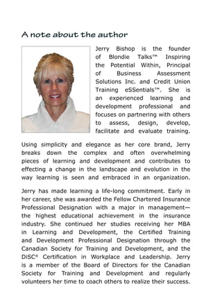 A note about the author
                          Jerry Bishop is the founder
                          of Blondie Talks™ Inspiring
                          the Potential Within, Principal
                          of       Business    Assessment
                          Solutions Inc. and Credit Union
                          Training eSSentials™. She is
                          an experienced learning and
                          development professional and
                          focuses on partnering with others
                          to assess, design, develop,
                          facilitate and evaluate training.

Using simplicity and elegance as her core brand, Jerry
breaks down the complex and often overwhelming
pieces of learning and development and contributes to
effecting a change in the landscape and evolution in the
way learning is seen and embraced in an organization.

Jerry has made learning a life-long commitment. Early in
her career, she was awarded the Fellow Chartered Insurance
Professional Designation with a major in management—
the highest educational achievement in the insurance
industry. She continued her studies receiving her MBA
in Learning and Development, the Certified Training
and Development Professional Designation through the
Canadian Society for Training and Development, and the
DiSC® Certification in Workplace and Leadership. Jerry
is a member of the Board of Directors for the Canadian
Society for Training and Development and regularly
volunteers her time to coach others to realize their success.
 