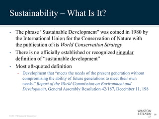Sustainability – What Is It?

•     The phrase “Sustainable Development” was coined in 1980 by
      the International Union for the Conservation of Nature with
      the publication of its World Conservation Strategy
•     There is no officially established or recognized singular
      definition of “sustainable development”
•     Most oft-quoted definition
        •    Development that “meets the needs of the present generation without
             compromising the ability of future generations to meet their own
             needs.” Report of the World Commission on Environment and
             Development, General Assembly Resolution 42/187, December 11, 198




                                                                                   10
© 2011 Winston & Strawn LLP
 