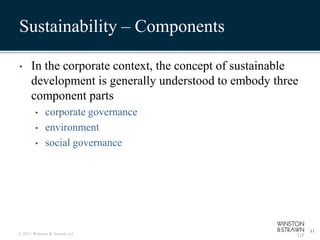 Sustainability – Components

•     In the corporate context, the concept of sustainable
      development is generally understood to embody three
      component parts
        •    corporate governance
        •    environment
        •    social governance




                                                             11
© 2011 Winston & Strawn LLP
 