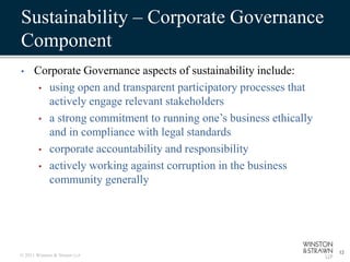 Sustainability – Corporate Governance
Component
•     Corporate Governance aspects of sustainability include:
       • using open and transparent participatory processes that
         actively engage relevant stakeholders
       • a strong commitment to running one’s business ethically
         and in compliance with legal standards
       • corporate accountability and responsibility
       • actively working against corruption in the business
         community generally




                                                                   12
© 2011 Winston & Strawn LLP
 