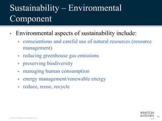 Sustainability – Environmental
Component
•     Environmental aspects of sustainability include:
        •    conscientious and careful use of natural resources (resource
             management)
        •    reducing greenhouse gas emissions
        •    preserving biodiversity
        •    managing human consumption
        •    energy management/renewable energy
        •    reduce, reuse, recycle




                                                                            13
© 2011 Winston & Strawn LLP
 