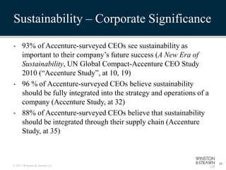 Sustainability – Corporate Significance

•     93% of Accenture-surveyed CEOs see sustainability as
      important to their company’s future success (A New Era of
      Sustainability, UN Global Compact-Accenture CEO Study
      2010 (“Accenture Study”, at 10, 19)
•     96 % of Accenture-surveyed CEOs believe sustainability
      should be fully integrated into the strategy and operations of a
      company (Accenture Study, at 32)
•     88% of Accenture-surveyed CEOs believe that sustainability
      should be integrated through their supply chain (Accenture
      Study, at 35)



                                                                         16
© 2011 Winston & Strawn LLP
 