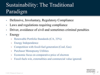 Sustainability: The Traditional
Paradigm
•     Defensive, Involuntary, Regulatory Compliance
•     Laws and regulations requiring compliance
•     Driver, avoidance of civil and sometimes criminal penalties
•     Energy
        •    Renewable Portfolio Standards (CA, 33%)
        •    Energy Independence
        •    Competition with fossil-fuel generation (Coal, Gas)
        •    Purchaser Monopsony Utilities
        •    Economic focus on comparative price of electron
        •    Fossil-fuels win, externalities and commercial value ignored.



                                                                             17
© 2011 Winston & Strawn LLP
 