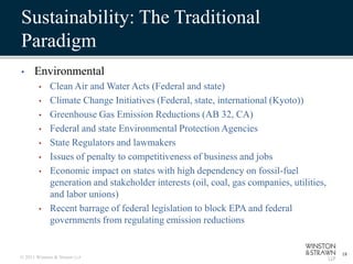 Sustainability: The Traditional
Paradigm
•     Environmental
        •    Clean Air and Water Acts (Federal and state)
        •    Climate Change Initiatives (Federal, state, international (Kyoto))
        •    Greenhouse Gas Emission Reductions (AB 32, CA)
        •    Federal and state Environmental Protection Agencies
        •    State Regulators and lawmakers
        •    Issues of penalty to competitiveness of business and jobs
        •    Economic impact on states with high dependency on fossil-fuel
             generation and stakeholder interests (oil, coal, gas companies, utilities,
             and labor unions)
        •    Recent barrage of federal legislation to block EPA and federal
             governments from regulating emission reductions


                                                                                          18
© 2011 Winston & Strawn LLP
 