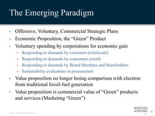 The Emerging Paradigm

•     Offensive, Voluntary, Commercial Strategic Plans
•     Economic Proposition, the “Green” Product
•     Voluntary spending by corporations for economic gain
        •    Responding to demands by customers (wholesale)
        •    Responding to demands by consumers (retail)
        •    Responding to demands by Board Members and Shareholders
        •    Sustainability evaluations in procurement
•     Value proposition no longer losing comparison with electron
      from traditional fossil-fuel generation
•     Value proposition is commercial value of “Green” products
      and services (Marketing “Green”)

                                                                       19
© 2011 Winston & Strawn LLP
 
