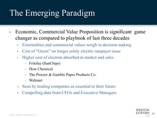 The Emerging Paradigm

•     Economic, Commercial Value Proposition is significant game
      changer as compared to playbook of last three decades
        •    Externalities and commercial values weigh in decision making
        •    Cost of “Green” no longer solely electric ratepayer issue
        •    Higher cost of electron absorbed in market and sales
                •   Fritolay (SunChips)
                •   Dow Chemical
                •   The Proctor & Gamble Paper Products Co.
                •   Walmart
        •    Seen by leading companies as essential to their future
        •    Compelling data from CEOs and Executive Managers



                                                                            20
© 2011 Winston & Strawn LLP
 