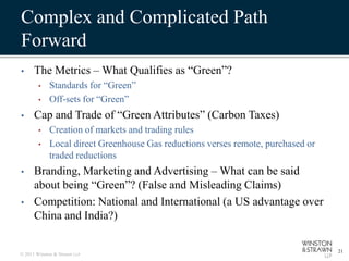 Complex and Complicated Path
Forward
•     The Metrics – What Qualifies as “Green”?
        •    Standards for “Green”
        •    Off-sets for “Green”
•     Cap and Trade of “Green Attributes” (Carbon Taxes)
        •    Creation of markets and trading rules
        •    Local direct Greenhouse Gas reductions verses remote, purchased or
             traded reductions
•     Branding, Marketing and Advertising – What can be said
      about being “Green”? (False and Misleading Claims)
•     Competition: National and International (a US advantage over
      China and India?)

                                                                                  21
© 2011 Winston & Strawn LLP
 