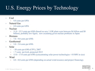 U.S. Energy Prices by Technology
•     Coal
        •    4.0 cents per kWh
•     Natural Gas
        •    4.0 cents per kWh
•     Nuclear
        •    11.0 - 15.5 cents per kWh (based on new 1 GW plant costs between $6 billion and $8
             billion), probably low figure, now escalating given nuclear problems in Japan
•     Biomass
        •    7.0 - 9.0 cents per kWh
•     Geothermal
        •    3.0 - 5.0 cents per kWh
•     Solar
        •    ~30 cents per kWh (CPV), 2007
        •    < 7 cents per kwh, projected 2015
        •    13.0 - 17.0 cents per kWh (concentrating solar power technologies >10 MW in size)
•     Wind
        •    4.0 - 8.0 cents per kWh (depending on actual wind resource and project financing).


                                                                                                  6
© 2011 Winston & Strawn LLP
 