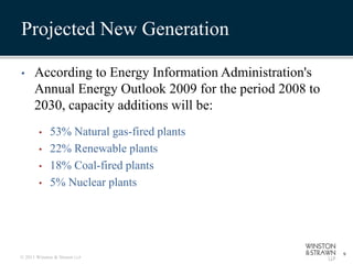 Projected New Generation

•     According to Energy Information Administration's
      Annual Energy Outlook 2009 for the period 2008 to
      2030, capacity additions will be:
        •    53% Natural gas-fired plants
        •    22% Renewable plants
        •    18% Coal-fired plants
        •    5% Nuclear plants




                                                          9
© 2011 Winston & Strawn LLP
 