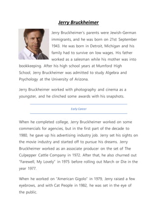 Jerry Bruckheimer
Jerry Bruckheimer’s parents were Jewish-German
immigrants, and he was born on 21st September
1943. He was born in Detroit, Michigan and his
family had to survive on low wages. His father
worked as a salesman while his mother was into
bookkeeping. After his high school years at Mumford High
School, Jerry Bruckheimer was admitted to study Algebra and
Psychology at the University of Arizona.
Jerry Bruckheimer worked with photography and cinema as a
youngster, and he clinched some awards with his snapshots.
Early Career
When he completed college, Jerry Bruckheimer worked on some
commercials for agencies, but in the first part of the decade to
1980, he gave up his advertising industry job. Jerry set his sights on
the movie industry and started off to pursue his dreams. Jerry
Bruckheimer worked as an associate producer on the set of The
Culpepper Cattle Company in 1972. After that, he also churned out
“Farewell, My Lovely” in 1975 before rolling out March or Die in the
year 1977.
When he worked on “American Gigolo” in 1979, Jerry raised a few
eyebrows, and with Cat People in 1982, he was set in the eye of
the public.
 