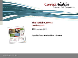 Outsmart Your Competitors




                                               The Social Business
                                               Google+ context
                                               15 December, 2011


                                               Jeremiah Caron, Vice President – Analysis




    Washington DC / London / Paris                        Follow Current Analysis
© Current Analysis Inc. All rights reserved.
 
