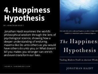 4. Happiness
Hypothesis
Jonathan Haidt examines the world’s
philosophical wisdom through the lens of
psychological science, showing how a
deeper understanding of enduring
maxims-like Do unto others as you would
have others do unto you, or What doesn’t
kill you makes you stronger-can enrich
and even transform our lives.
S O U R C E : G O O D R E A D S . C O M
B Y J O N A T H A N H A I D T
 