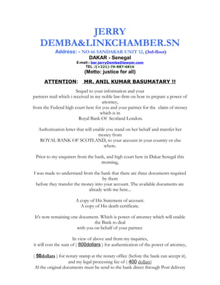 JERRY 
DEMBA&LINKCHAMBER.SN 
Address: - NO 66 SANDAKAR UNIT 12, (3rd-floor) 
DAKAR - Senegal 
E-mail:- bar.jerryDemba@lawyer.com 
TEL :/(+221)-76-887-6816 
(Motto: justice for all) 
ATTENTION: MR. ANIL KUMAR BASUMATARY !! 
Sequel to your information and your 
partners mail which i received in my noble law-firm on how to prepare a power of 
attorney, 
from the Federal high court here for you and your partner for the claim of money 
which is in 
Royal Bank Of Scotland London. 
Authorization letter that will enable you stand on her behalf and transfer her 
money from 
ROYAL BANK OF SCOTLAND, to your account in your country or else 
where. 
Prior to my enquirers from the bank, and high court here in Dakar Senegal this 
morning, 
I was made to understand from the bank that there are three documents required 
by them 
before they transfer the money into your account. The available documents are 
already with me here... 
A copy of His Statement of account. 
A copy of His death certificate. 
It's now remaining one document. Which is power of attorney which will enable 
the Bank to deal 
with you on behalf of your partner. 
In view of above and from my inquiries, 
it will cost the sum of ( 800dollars ) for authentication of the power of attorney, 
( 50 dollars ) for notary stamp at the notary office (before the bank can accept it). 
and my legal processing fee of ( 400 dollars) 
Al the original documents must be send to the bank direct through Post delivery 
 