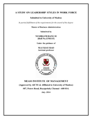 A STUDY ON LEADERSHIP STYLES IN WORK FORCE
Submitted to University of Madras
In partial fulfillment of the requirements for the award of the degree
Master of Business Administration
Submitted by
NUSHRATH BANU.M
(Roll No.13M115)
Under the guidance of
M.S.VIJAY RAO
Assistant professor
MEASI INSTITUTE OF MANAGEMENT
(Approved by AICTE & Affiliated to University of Madras)
#87, Peters Road, Royapettah, Chennai - 600 014.
July -2014
 