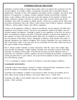 INTRODUCTION OF THE STUDY
Leadership is an abstract quality in a human being to induce others to do whatever they are directed to do with
zeal and confidence. It is a quality or ability of an individual to persuade others to seek defined objectives
enthusiastically. The leader is a force of the organization that designs, executes, coordinates, and controls all the
functions of an organization, i.e. planning, executing, organizing, directing, and controlling. Leadership
inspires; creates confidence; helps the team mates to give their maximum for the attainment of objectives. In a
business organization, managers at all levels, by whatever name called, are leaders because they all have
subordinates whose efforts are canalized in a definite direction. A leader gives a company the life which creates
the products and innovations that it sells. Effective leaders develop a team of effective employees, subordinates
or followers, and they together develop a more effective organization.
In order to run the organizations effortlessly, effectively and efficiently, the most important and valued factor
organizations need are Human resources. The success of an organization depends on the diligent, loyal and
concerned managers and employees. Leadership is required in every organization at every level, the success or
failure of an organization depends on the quality of leadership particularly on the part of top management. In
this competitive era where world has become a global village, firms are considered to be competitive on the
basis of competence of their human resources. Management of employees mostly depends on the quality of
leadership organizations have (Albioon & Gagliardi, 2007). Concept of leadership is not a new concept in the
field of social science studies. In the recent years, the area of leadership has been widely studied more than any
other aspect of human resource management.
Peter. F. Drucker considers leadership as a human characteristic which lifts a man’s vision to higher sights;
raises and builds his performance to higher standards, and builds man’s personality beyond its normal limits.
Leadership is an important abstract quality of the leader that sets apart a successful organization from an
unsuccessful one. Leadership is, therefore, regarded as the process of influencing the activities of an individual
towards goal achievement in a given situation. This process has been explained by Hersey and Blanchard in the
form of the following equation:
L=f (l, f, s) Leadership is a function of leader (l), the followers (f) and other situational variables(s).
LEADERSHIP DEFINITIONS:
•Leadership is Inter-Personal influence exercised in a situation and directed through communication process,
towards the attainment of a specialized goal and goals. - Robert Tannehbaum
•Leadership is that combination of qualities by the possession of which one able to get something done by
others, chiefly because, through his influence, they become willing to do so. - Ordway Tead
•Leadership is the ability to secure desirable actions from a group of followers voluntarily without the use of
coercion. - Alford and Beatty
 