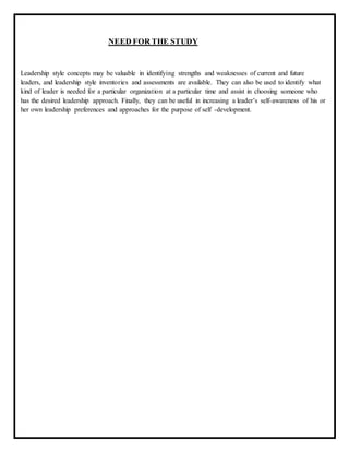 NEED FOR THE STUDY
Leadership style concepts may be valuable in identifying strengths and weaknesses of current and future
leaders, and leadership style inventories and assessments are available. They can also be used to identify what
kind of leader is needed for a particular organization at a particular time and assist in choosing someone who
has the desired leadership approach. Finally, they can be useful in increasing a leader’s self-awareness of his or
her own leadership preferences and approaches for the purpose of self -development.
 