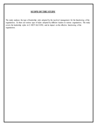 SCOPE OF THE STUDY
The study analyses the type of leadership style adopted by the top level management for the functioning of the
organization. As there are various type of styles adopted by different leaders in various organization. The study
covers the leadership styles in C-DOT ALCATEL and its impact on the effective functioning of the
organization.
 