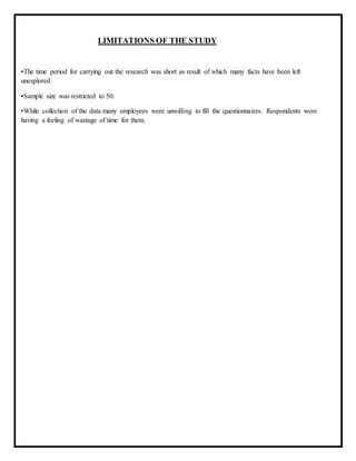 LIMITATIONS OF THE STUDY
•The time period for carrying out the research was short as result of which many facts have been left
unexplored.
•Sample size was restricted to 50.
•While collection of the data many employees were unwilling to fill the questionnaires. Respondents were
having a feeling of wastage of time for them.
 