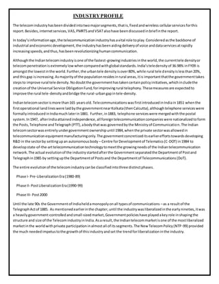 INDUSTRYPROFILE
The telecomindustryhasbeendividedintotwomajorsegments,thatis,fixedandwireless cellularservicesforthis
report.Besides,internetservices,VAS,PMRTSandVSATalsohave beendiscussedinbriefinthe report.
In today’sinformationage,the telecommunicationindustryhasavital role toplay.Consideredasthe backbone of
industrial andeconomicdevelopment,the industryhasbeenaidingdeliveryof voice anddataservicesatrapidly
increasingspeeds,andthus,hasbeenrevolutionizinghumancommunication.
Althoughthe Indiantelecomindustryisone of the fastest-growingindustriesinthe world,the currenttele densityor
telecompenetrationisextremelylow whencomparedwithglobalstandards.India’steledensityof 36.98% inFY09 is
amongstthe lowestinthe world.Further,the urbantele densityisover80%,while rural tele densityislessthan20%,
and thisgap isincreasing.Asmajorityof the populationresidesinrural areas,itis importantthatthe governmenttakes
stepsto improve rural tele density.Nodoubtthe governmenthastakencertainpolicyinitiatives,whichincludethe
creationof the Universal Service ObligationFund,forimprovingrural telephony.Thesemeasuresare expectedto
improve the rural tele-densityandbridge the rural-urbangapintele-density.
Indiantelecomsectorismore than165 yearsold.TelecommunicationswasfirstintroducedinIndiain1851 whenthe
firstoperational landlineswere laidbythe governmentnearKolkata(thenCalcutta),althoughtelephone serviceswere
formallyintroducedinIndiamuchlaterin1881. Further,in1883, telephone serviceswere mergedwiththe postal
system.In1947, afterIndiaattainedindependence,all foreigntelecommunicationcompanieswere nationalizedtoform
the Posts,Telephone andTelegraph(PTT),abodythatwas governedbythe Ministryof Communication.The Indian
telecomsectorwasentirelyundergovernmentownershipuntil 1984,whenthe private sectorwasallowedin
telecommunicationequipmentmanufacturingonly.The governmentconcretizeditsearliereffortstowardsdeveloping
R&D in the sectorby settingupan autonomousbody – Centre forDevelopmentof Telematics(C-DOT) in1984 to
developstate-of-the-arttelecommunicationtechnologytomeetthe growingneedsof the Indiantelecommunication
network.The actual evolutionof the industrystartedafterthe Governmentseparatedthe Departmentof Postand
Telegraphin1985 by settingupthe Departmentof Postsand the Departmentof Telecommunications(DoT).
The entire evolutionof the telecomindustrycanbe classifiedintothree distinctphases.
Phase I- Pre-LiberalizationEra(1980-89)
Phase II- PostLiberalizationEra(1990-99)
Phase III- Post2000
Until the late 90s the Governmentof Indiaheldamonopolyonall typesof communications –as a resultof the
TelegraphActof 1885. As mentionedearlierinthe chapter,until the industrywasliberalizedinthe earlynineties,itwas
a heavilygovernment-controlledandsmall-sizedmarket,Governmentpolicieshave playedakeyrole inshapingthe
structure and size of the TelecomindustryinIndia.Asaresult,the Indiantelecommarketisone of the mostliberalized
marketinthe worldwithprivate participationinalmostall of itssegments.The New TelecomPolicy(NTP-99) provided
the much neededimpetustothe growthof thisindustryandset the trendforliberalizationinthe industry.
 