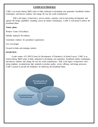 COMPANYPROFILE
CARC is an award-winning R&D center in India, dedicated to developing next generation broadband wireless
technologies and telecom solutions that change the way the world communicates.
With a rich legacy of innovation, proven wireless expertise, end-to-end product development and
superior RF design capabilities extending across all wireless technologies, CARC is well poised to deliver the
broadband future.
Future plans:
Wireless Centre of Excellence
Globally deployed 4G solutions
Customized solutions for specialized requirements
Low cost designs
Focused on India and emerging markets
OVERVIEW:
A joint venture of C-DOT (Centre for Development of Telematics) & Alcatel-Lucent, CARC is an
award-winning R&D center in India, dedicated to developing next generation broadband wireless technologies
and telecom solutions that change the way the world communicates. With a rich legacy of innovation and a
strong emphasis on maintaining high standards in product quality, service offerings and design processes,
CARC is poised to provide the foundation for delivering the broadband future.
 