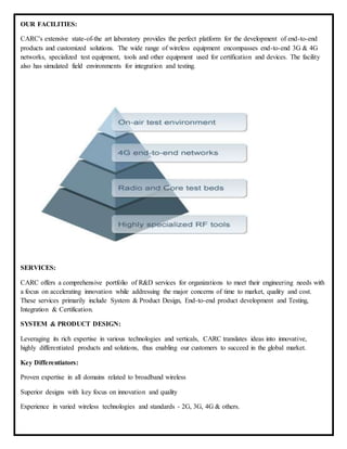 OUR FACILITIES:
CARC's extensive state-of-the art laboratory provides the perfect platform for the development of end-to-end
products and customized solutions. The wide range of wireless equipment encompasses end-to-end 3G & 4G
networks, specialized test equipment, tools and other equipment used for certification and devices. The facility
also has simulated field environments for integration and testing.
SERVICES:
CARC offers a comprehensive portfolio of R&D services for organizations to meet their engineering needs with
a focus on accelerating innovation while addressing the major concerns of time to market, quality and cost.
These services primarily include System & Product Design, End-to-end product development and Testing,
Integration & Certification.
SYSTEM & PRODUCT DESIGN:
Leveraging its rich expertise in various technologies and verticals, CARC translates ideas into innovative,
highly differentiated products and solutions, thus enabling our customers to succeed in the global market.
Key Differentiators:
Proven expertise in all domains related to broadband wireless
Superior designs with key focus on innovation and quality
Experience in varied wireless technologies and standards - 2G, 3G, 4G & others.
 
