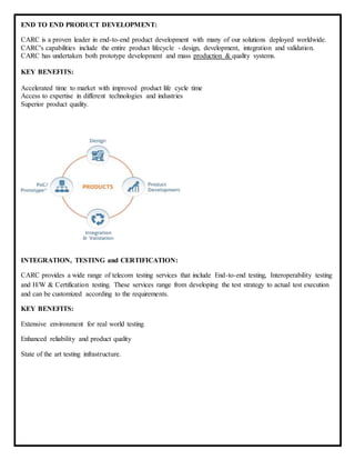 END TO END PRODUCT DEVELOPMENT:
CARC is a proven leader in end-to-end product development with many of our solutions deployed worldwide.
CARC's capabilities include the entire product lifecycle - design, development, integration and validation.
CARC has undertaken both prototype development and mass production & quality systems.
KEY BENEFITS:
Accelerated time to market with improved product life cycle time
Access to expertise in different technologies and industries
Superior product quality.
INTEGRATION, TESTING and CERTIFICATION:
CARC provides a wide range of telecom testing services that include End-to-end testing, Interoperability testing
and H/W & Certification testing. These services range from developing the test strategy to actual test execution
and can be customized according to the requirements.
KEY BENEFITS:
Extensive environment for real world testing
Enhanced reliability and product quality
State of the art testing infrastructure.
 