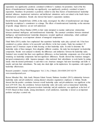 expectation was significantly positively correlated to follower’s readiness for promotion. Each of the five
factors of transformational leadership was significantly was significantly positively correlated to leader’s
expectation. Readiness for promotion is positively related to only three factors of transformational leadership-
idealized influence, inspirational motivation and intellectual stimulation and is not related to the fourth factor-
individualized consideration. Results also showed that leader’s expectation mediates.
David.M.Harold, Donald.B.Fedor (2008), in this study, investigated the effect of transformational and change
leadership on employee’s commitment to a change. The effects of transformational leadership on the outcomes
of specific change initiatives are not well understood.
Omar Bin Sayeed, Meera Shankar (2009), in their study attempted to examine multivariate relationships
between emotional intelligence and transformational leadership. The canonical correlation between emotional
intelligence and transformational leadership dimensions revealed significant relationships, which confirmed
emotional intelligence as an important element of managerial temperament.
Vimal Babu (2011), studies have emphasized that expatriates leadership styles play a pivotal role. It has been
considered as a prime criterion to be successful and effective in the host country. Study has examined 25
Japanese and 23 American expats in India focusing on their leadership styles. In order to determine the
leadership styles of these managers from altogether different countries, the study has investigated ten leadership
components. Results were analyzed to identify the differences and similarities between the leadership styles.
Statistical tests revealed that there were significant differences on four leadership components out of ten and the
remaining six leadership components had non-significant differences. Results showed that American managers
had good communication skills. Japanese managers often motivated their subordinates to work harder by stating
clearly what the desired performance is and what is not. American managers had more knowledge and skills to
transfer and train their subordinates. The study also sheds light on the implications for expatriates with regard to
leadership effectiveness.
Research journalist’s Journal of Management Vol. 2 | No. 2 March | 2014 ISSN 2347-82179
www.researchjournali.com
Rezvan Mirsafaei Rizi, Aida Azadi, Maryam Eslami Farsani, Shahram Aroufzad (2013), relationship between
leadership styles and job satisfaction among physical education organization employees in Isfahan. Results
showed that the positive correlation between overall leadership styles and job satisfaction was significant at the
level of P<0.05. Also, the correlations between leadership styles sub-scales such as transactional leadership,
transformational leadership and passive/avoidant leadership and job satisfaction was significant at the level of
P<0.05. Based on these results, among determinants of job satisfaction, leadership is viewed as an important
predictor and plays a central role.
 