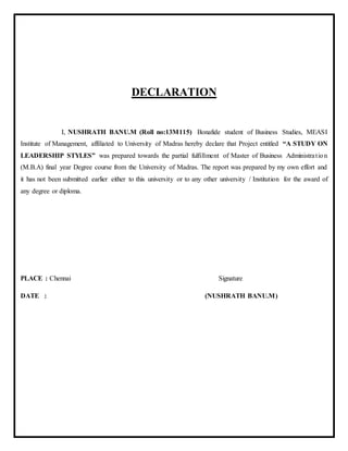 DECLARATION
I, NUSHRATH BANU.M (Roll no:13M115) Bonafide student of Business Studies, MEASI
Institute of Management, affiliated to University of Madras hereby declare that Project entitled “A STUDY ON
LEADERSHIP STYLES” was prepared towards the partial fulfillment of Master of Business Administration
(M.B.A) final year Degree course from the University of Madras. The report was prepared by my own effort and
it has not been submitted earlier either to this university or to any other university / Institution for the award of
any degree or diploma.
PLACE : Chennai Signature
DATE : (NUSHRATH BANU.M)
 