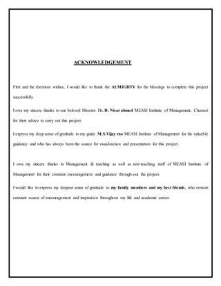 ACKNOWLEDGEMENT
First and the foremost wishes, I would like to thank the ALMIGHTY for the blessings to complete this project
successfully.
I owe my sincere thanks to our beloved Director Dr. D. Nisar ahmed MEASI Institute of Management, Chennai
for their advice to carry out this project.
I express my deep sense of gratitude to my guide M.S.Vijay rao MEASI Institute of Management for his valuable
guidance and who has always been the source for visualization and presentation for this project.
I owe my sincere thanks to Management & teaching as well as non-teaching staff of MEASI Institute of
Management for their constant encouragement and guidance through-out the project.
I would like to express my deepest sense of gratitude to my family members and my best friends, who remain
constant source of encouragement and inspiration throughout my life and academic career.
 