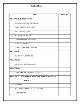 CONTENTS
TITLE PAGE No
CHAPTER I : INTRODUCTION
 INTRODUCTION OF THE STUDY
 OBJECTIVES OF THE STUDY
 NEED FOR THE STUDY
 SCOPE OF THE STUDY
 LIMITATIONS OF THE STUDY
 INDUSTRY PROFILE
 COMPANY/PRODUCT PROFILE
CHAPTER II
 REVIEW OF LITERATURE
CHAPTER III
 RESEARCH METHODOLOGY
CHAPTER IV
 DATA ANALYSIS & INTERPRETATION
CHAPTER V : SUMMARY OF FINDINGS, SUGGESTIONS AND
CONCLUSION
 FINDINGS
 RECOMMENDATIONS & SUGGESTIONS
 CONCLUSIONS
 
