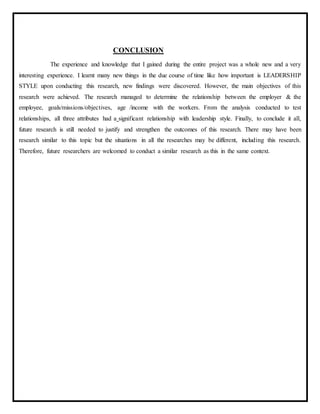 CONCLUSION
The experience and knowledge that I gained during the entire project was a whole new and a very
interesting experience. I learnt many new things in the due course of time like how important is LEADERSHIP
STYLE upon conducting this research, new findings were discovered. However, the main objectives of this
research were achieved. The research managed to determine the relationship between the employer & the
employee, goals/missions/objectives, age /income with the workers. From the analysis conducted to test
relationships, all three attributes had a significant relationship with leadership style. Finally, to conclude it all,
future research is still needed to justify and strengthen the outcomes of this research. There may have been
research similar to this topic but the situations in all the researches may be different, including this research.
Therefore, future researchers are welcomed to conduct a similar research as this in the same context.
 