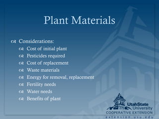 Plant Materials
 Considerations:
      Cost of initial plant
      Pesticides required
      Cost of replacement
      Waste materials
      Energy for removal, replacement
      Fertility needs
      Water needs
      Benefits of plant


                                         extension.usu.edu
 