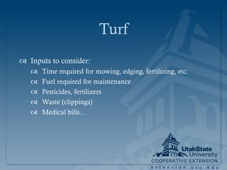 Turf
 Inputs to consider:
      Time required for mowing, edging, fertilizing, etc.
      Fuel required for maintenance
      Pesticides, fertilizers
      Waste (clippings)
      Medical bills…




                                            extension.usu.edu
 