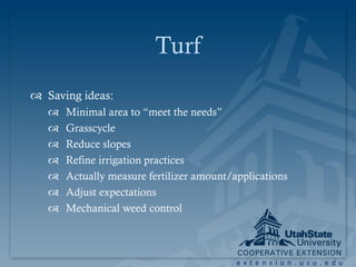 Turf
 Saving ideas:
      Minimal area to “meet the needs”
      Grasscycle
      Reduce slopes
      Refine irrigation practices
      Actually measure fertilizer amount/applications
      Adjust expectations
      Mechanical weed control



                                           extension.usu.edu
 