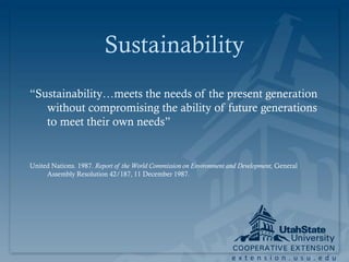 Sustainability
“Sustainability…meets the needs of the present generation
   without compromising the ability of future generations
   to meet their own needs”


United Nations. 1987. Report of the World Commission on Environment and Development, General
     Assembly Resolution 42/187, 11 December 1987.




                                                                     extension.usu.edu
 