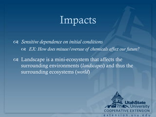 Impacts
 Sensitive dependence on initial conditions
    EX: How does misuse/overuse of chemicals affect our future?

 Landscape is a mini-ecosystem that affects the
  surrounding environments (landscapes) and thus the
  surrounding ecosystems (world)




                                               extension.usu.edu
 